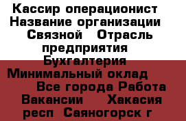 Кассир-операционист › Название организации ­ Связной › Отрасль предприятия ­ Бухгалтерия › Минимальный оклад ­ 35 000 - Все города Работа » Вакансии   . Хакасия респ.,Саяногорск г.